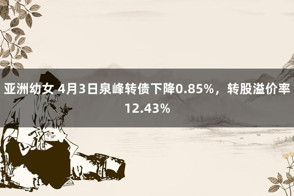 亚洲幼女 4月3日泉峰转债下降0.85%，转股溢价率12.43%