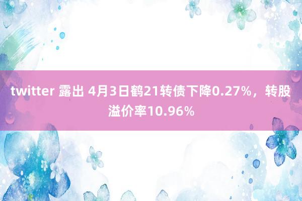 twitter 露出 4月3日鹤21转债下降0.27%，转股溢价率10.96%