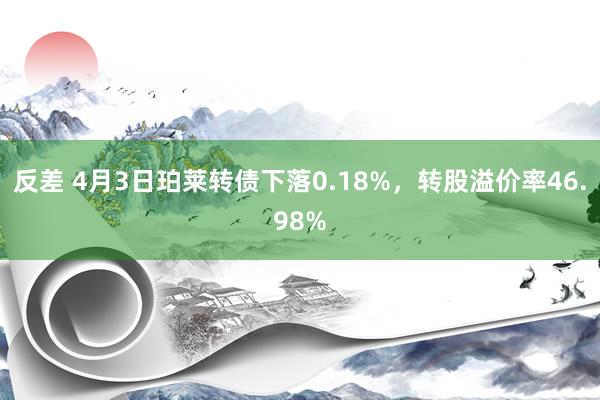 反差 4月3日珀莱转债下落0.18%，转股溢价率46.98%
