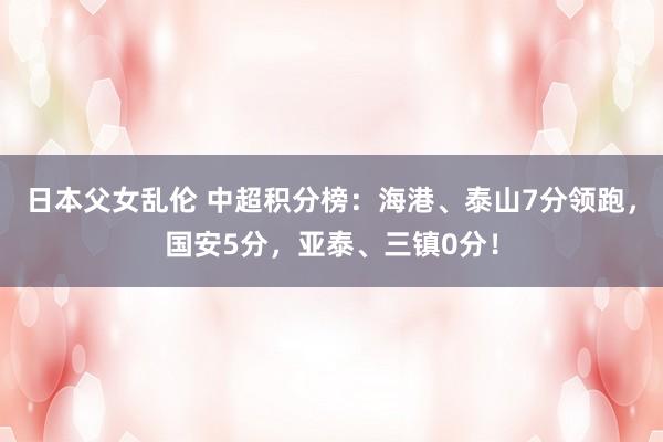 日本父女乱伦 中超积分榜：海港、泰山7分领跑，国安5分，亚泰、三镇0分！