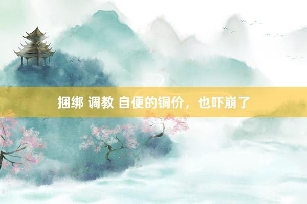 捆绑 调教 自便的铜价，也吓崩了