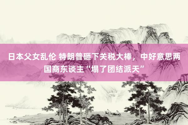 日本父女乱伦 特朗普砸下关税大棒，中好意思两国商东谈主“塌了团结派天”