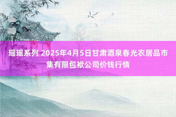 瑶瑶系列 2025年4月5日甘肃酒泉春光农居品市集有限包袱公司价钱行情