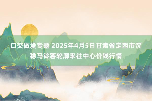 口交做爱专题 2025年4月5日甘肃省定西市沉稳马铃薯轮廓来往中心价钱行情