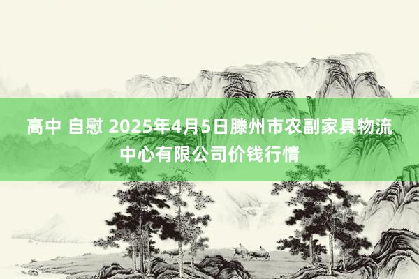 高中 自慰 2025年4月5日滕州市农副家具物流中心有限公司价钱行情