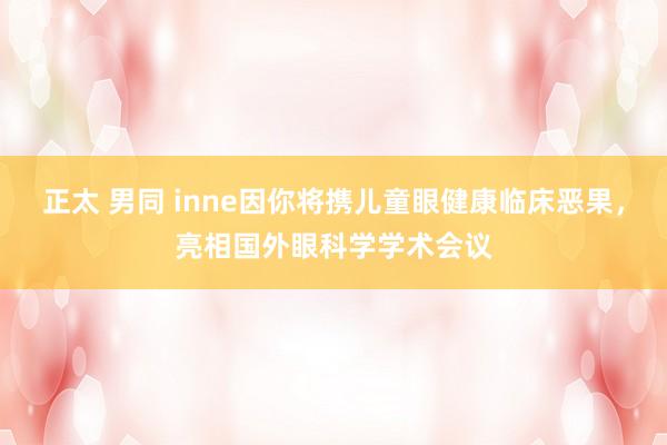 正太 男同 inne因你将携儿童眼健康临床恶果，亮相国外眼科学学术会议