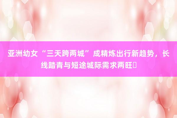 亚洲幼女 “三天跨两城” 成精炼出行新趋势，长线踏青与短途城际需求两旺​