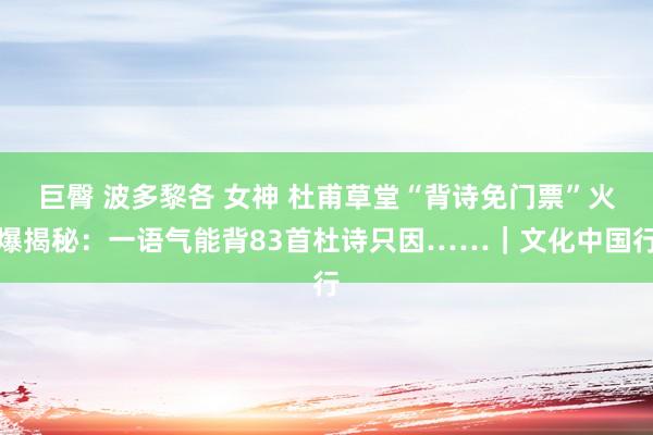 巨臀 波多黎各 女神 杜甫草堂“背诗免门票”火爆揭秘：一语气能背83首杜诗只因……｜文化中国行