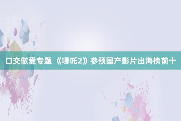 口交做爱专题 《哪吒2》参预国产影片出海榜前十