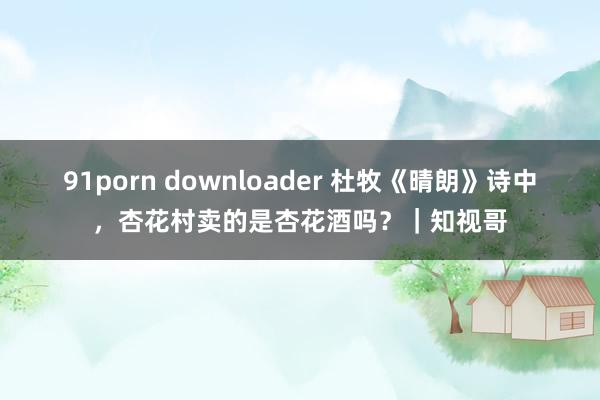 91porn downloader 杜牧《晴朗》诗中，杏花村卖的是杏花酒吗？｜知视哥