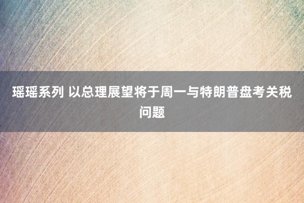 瑶瑶系列 以总理展望将于周一与特朗普盘考关税问题