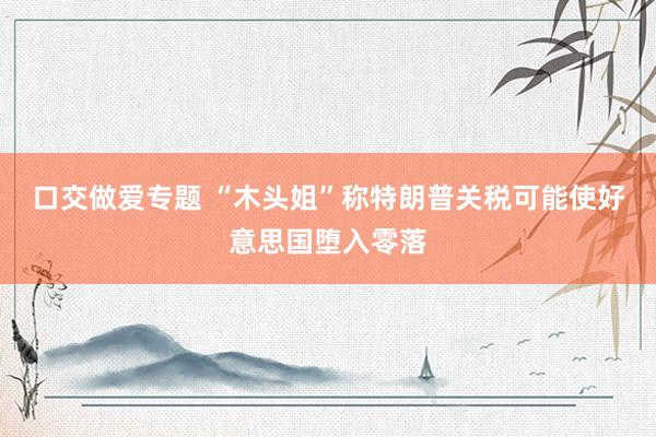 口交做爱专题 “木头姐”称特朗普关税可能使好意思国堕入零落