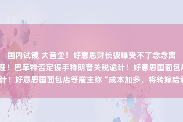 国内试镜 大音尘！好意思财长被曝受不了念念离职：“平等关税”太无理！巴菲特否定援手特朗普关税诡计！好意思国面包店等雇主称“成本加多，将转嫁给滥用者”