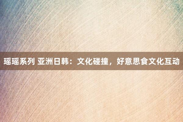 瑶瑶系列 亚洲日韩：文化碰撞，好意思食文化互动