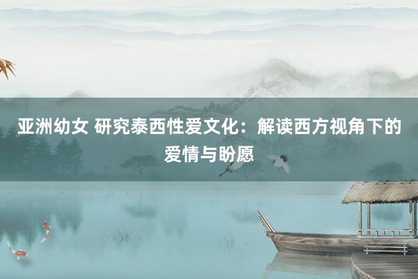 亚洲幼女 研究泰西性爱文化：解读西方视角下的爱情与盼愿