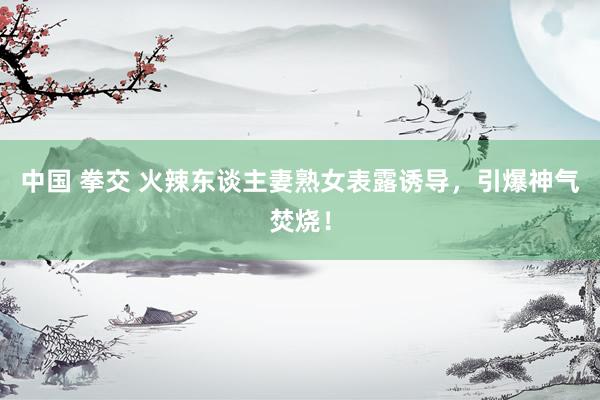 中国 拳交 火辣东谈主妻熟女表露诱导，引爆神气焚烧！