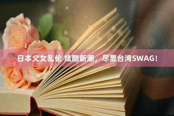日本父女乱伦 炫酷新潮，尽显台湾SWAG！