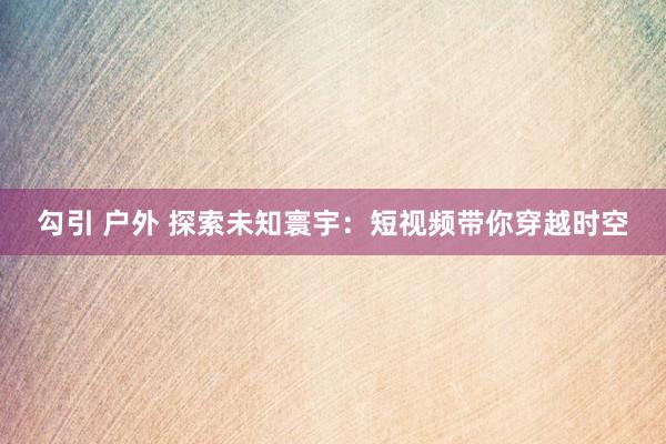勾引 户外 探索未知寰宇：短视频带你穿越时空
