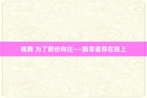 裸舞 为了那份向往——飘零遴荐在路上