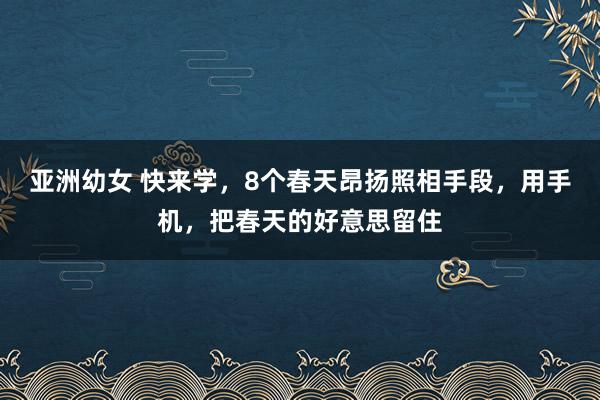 亚洲幼女 快来学，8个春天昂扬照相手段，用手机，把春天的好意思留住