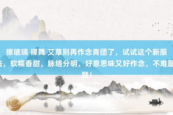 擦玻璃 裸舞 艾草别再作念青团了，试试这个新服法，软糯香甜，脉络分明，好意思味又好作念，不难题！