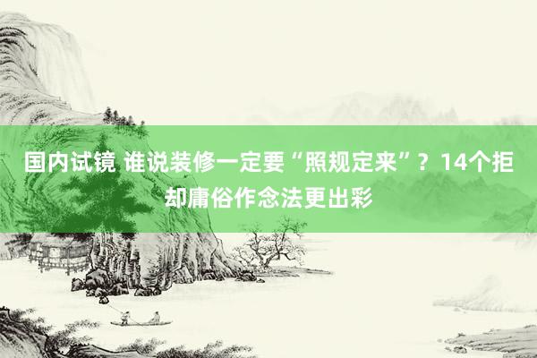 国内试镜 谁说装修一定要“照规定来”？14个拒却庸俗作念法更出彩