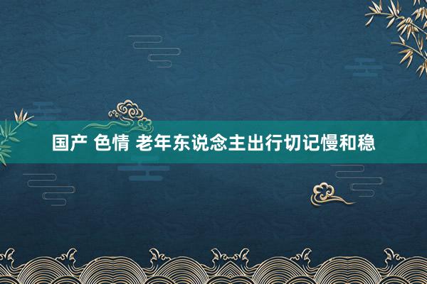 国产 色情 老年东说念主出行切记慢和稳