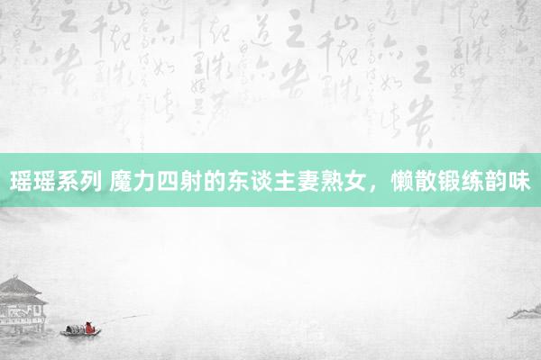 瑶瑶系列 魔力四射的东谈主妻熟女，懒散锻练韵味