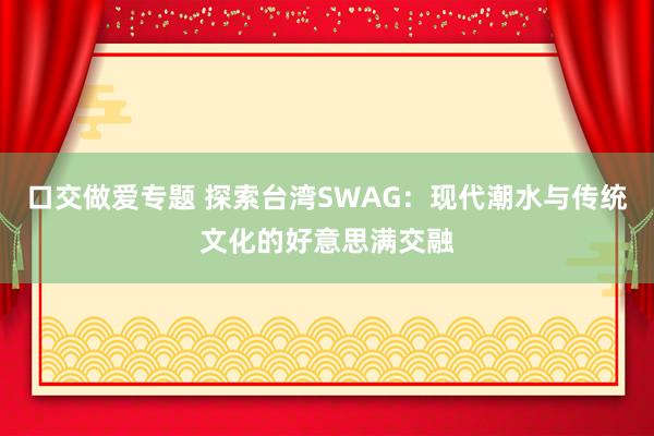 口交做爱专题 探索台湾SWAG：现代潮水与传统文化的好意思满交融