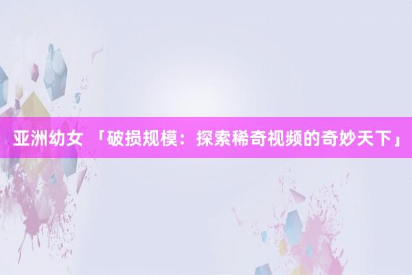 亚洲幼女 「破损规模：探索稀奇视频的奇妙天下」