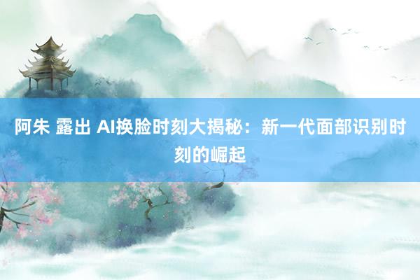阿朱 露出 AI换脸时刻大揭秘：新一代面部识别时刻的崛起