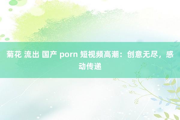 菊花 流出 国产 porn 短视频高潮：创意无尽，感动传递