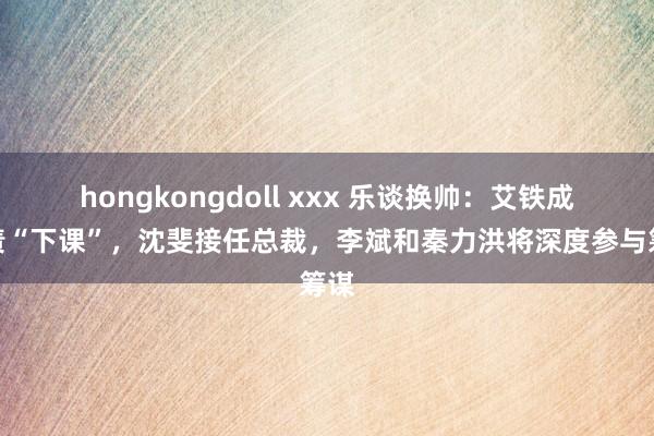 hongkongdoll xxx 乐谈换帅：艾铁成担责“下课”，沈斐接任总裁，李斌和秦力洪将深度参与筹谋