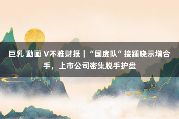 巨乳 動画 V不雅财报｜“国度队”接踵晓示增合手，上市公司密集脱手护盘
