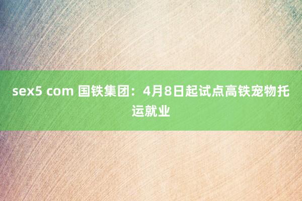 sex5 com 国铁集团：4月8日起试点高铁宠物托运就业