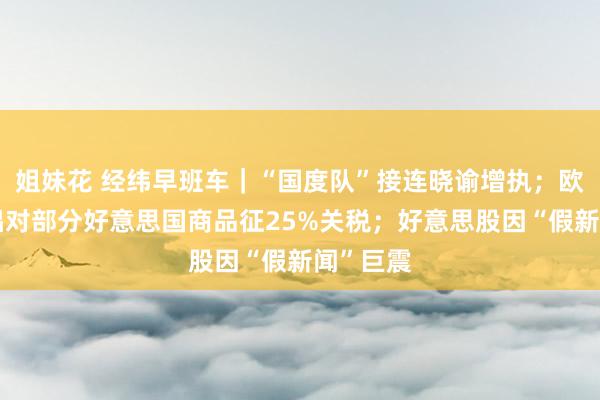 姐妹花 经纬早班车｜“国度队”接连晓谕增执；欧委会提倡对部分好意思国商品征25%关税；好意思股因“假新闻”巨震