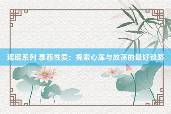 瑶瑶系列 泰西性爱：探索心扉与放荡的最好谈路