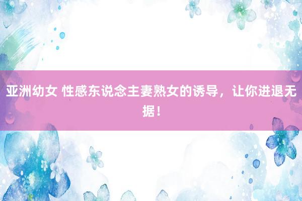 亚洲幼女 性感东说念主妻熟女的诱导，让你进退无据！