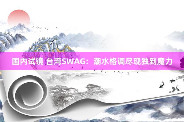 国内试镜 台湾SWAG：潮水格调尽现独到魔力
