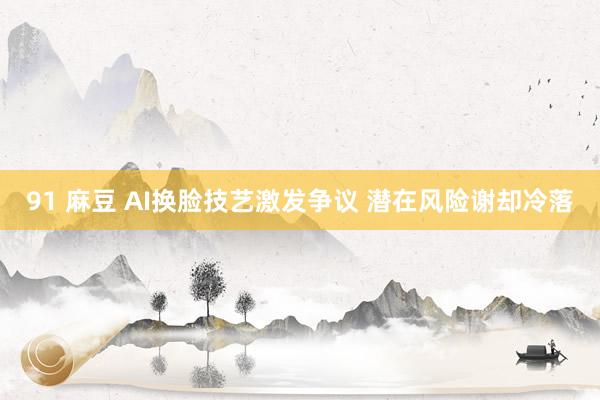 91 麻豆 AI换脸技艺激发争议 潜在风险谢却冷落