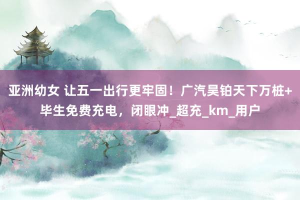亚洲幼女 让五一出行更牢固！广汽昊铂天下万桩+毕生免费充电，闭眼冲_超充_km_用户