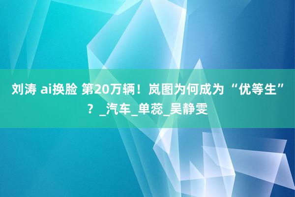 刘涛 ai换脸 第20万辆！岚图为何成为 “优等生”？_汽车_单蕊_吴静雯