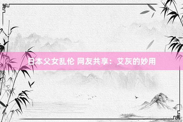 日本父女乱伦 网友共享：艾灰的妙用