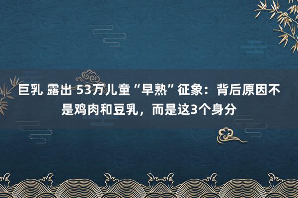 巨乳 露出 53万儿童“早熟”征象：背后原因不是鸡肉和豆乳，而是这3个身分