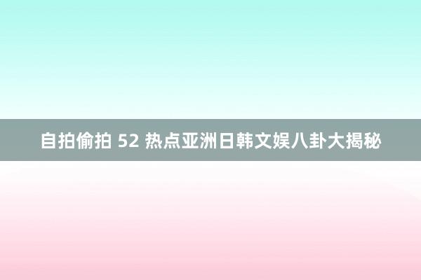 自拍偷拍 52 热点亚洲日韩文娱八卦大揭秘