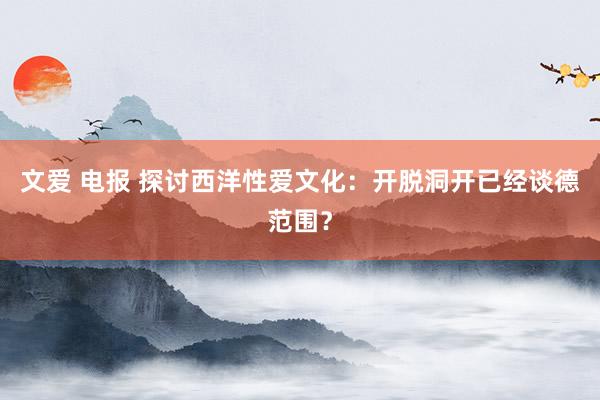 文爱 电报 探讨西洋性爱文化：开脱洞开已经谈德范围？