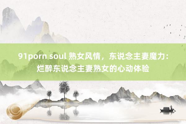 91porn soul 熟女风情，东说念主妻魔力：烂醉东说念主妻熟女的心动体验