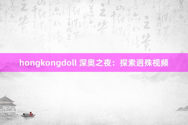 hongkongdoll 深奥之夜：探索迥殊视频