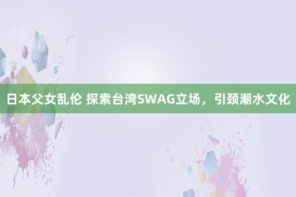 日本父女乱伦 探索台湾SWAG立场，引颈潮水文化