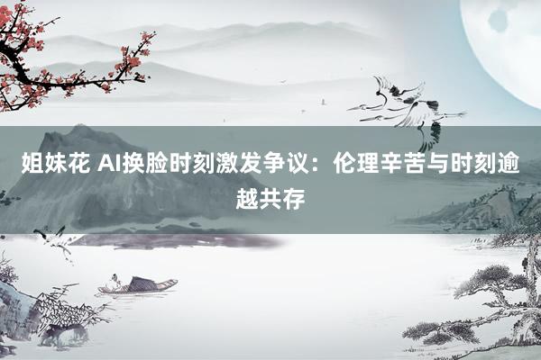 姐妹花 AI换脸时刻激发争议：伦理辛苦与时刻逾越共存